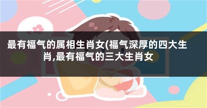 最有福气的属相生肖女(福气深厚的四大生肖,最有福气的三大生肖女