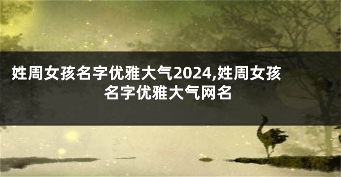 姓周女孩名字优雅大气2024,姓周女孩名字优雅大气网名