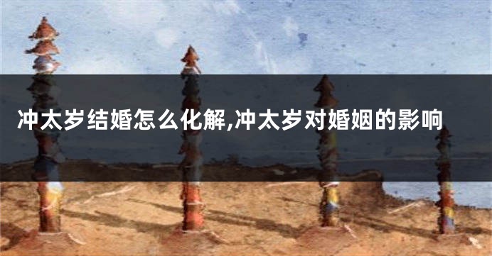 冲太岁结婚怎么化解,冲太岁对婚姻的影响