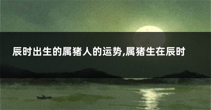 辰时出生的属猪人的运势,属猪生在辰时