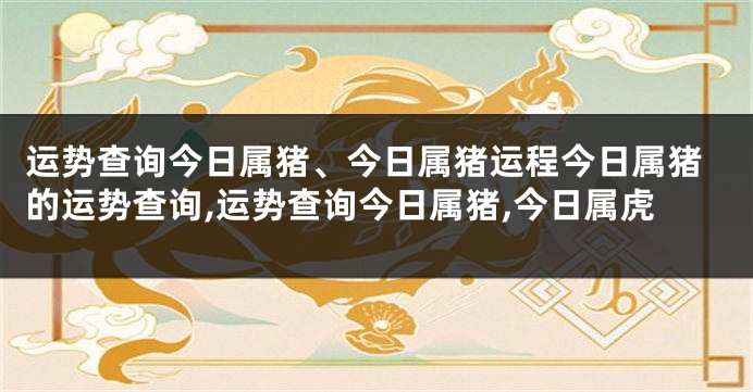 运势查询今日属猪、今日属猪运程今日属猪的运势查询,运势查询今日属猪,今日属虎