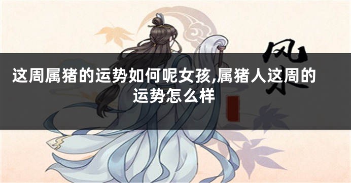 这周属猪的运势如何呢女孩,属猪人这周的运势怎么样