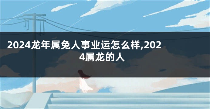 2024龙年属兔人事业运怎么样,2024属龙的人