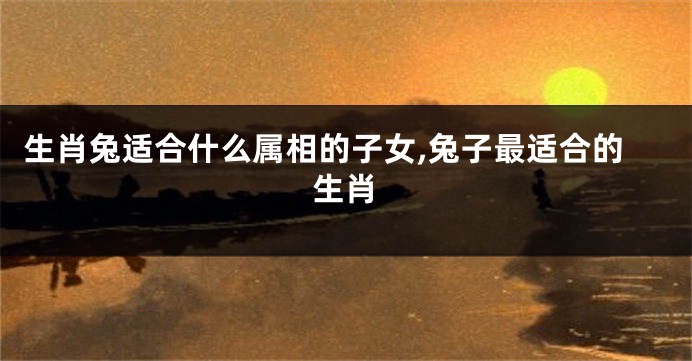 生肖兔适合什么属相的子女,兔子最适合的生肖