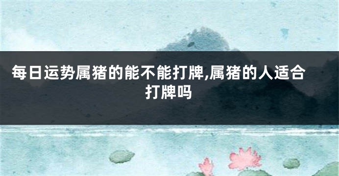 每日运势属猪的能不能打牌,属猪的人适合打牌吗