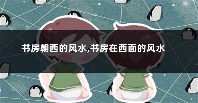 书房朝西的风水,书房在西面的风水