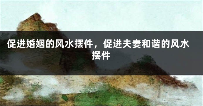 促进婚姻的风水摆件，促进夫妻和谐的风水摆件