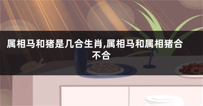 属相马和猪是几合生肖,属相马和属相猪合不合