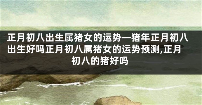 正月初八出生属猪女的运势—猪年正月初八出生好吗正月初八属猪女的运势预测,正月初八的猪好吗