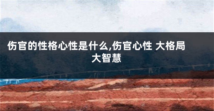 伤官的性格心性是什么,伤官心性 大格局大智慧