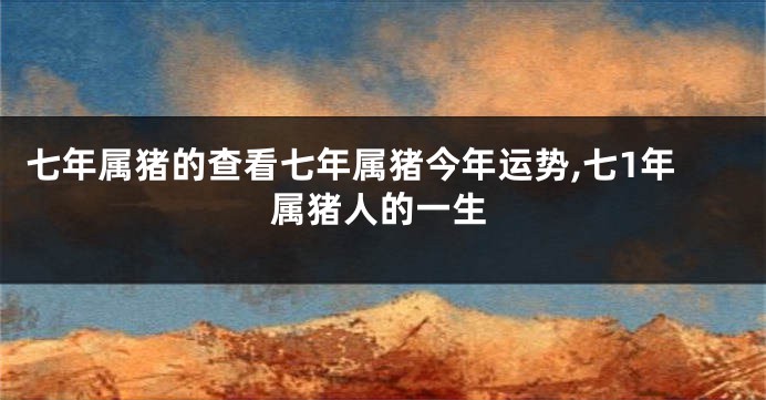 七年属猪的查看七年属猪今年运势,七1年属猪人的一生