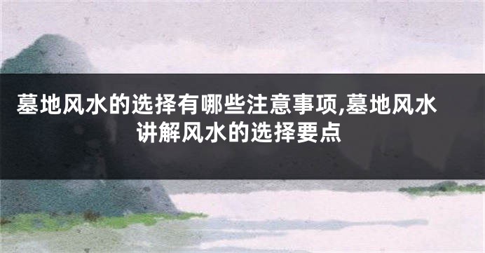 墓地风水的选择有哪些注意事项,墓地风水讲解风水的选择要点