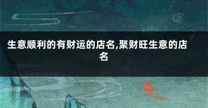 生意顺利的有财运的店名,聚财旺生意的店名