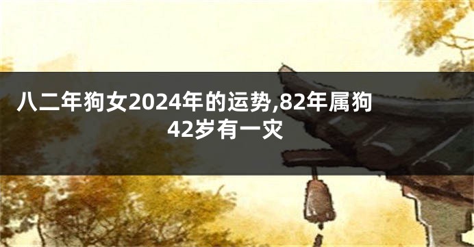 八二年狗女2024年的运势,82年属狗42岁有一灾