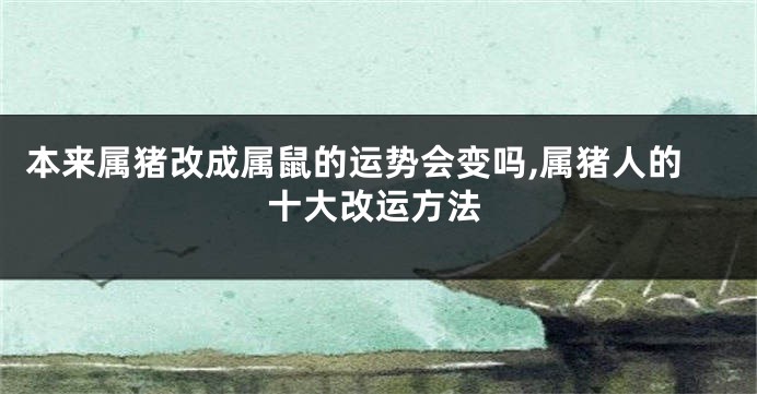 本来属猪改成属鼠的运势会变吗,属猪人的十大改运方法