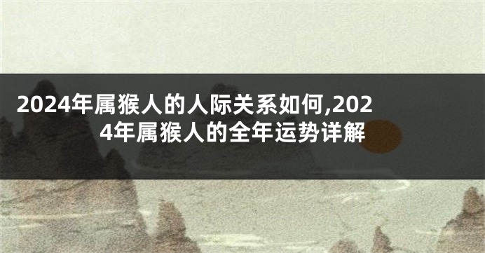 2024年属猴人的人际关系如何,2024年属猴人的全年运势详解