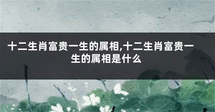 十二生肖富贵一生的属相,十二生肖富贵一生的属相是什么