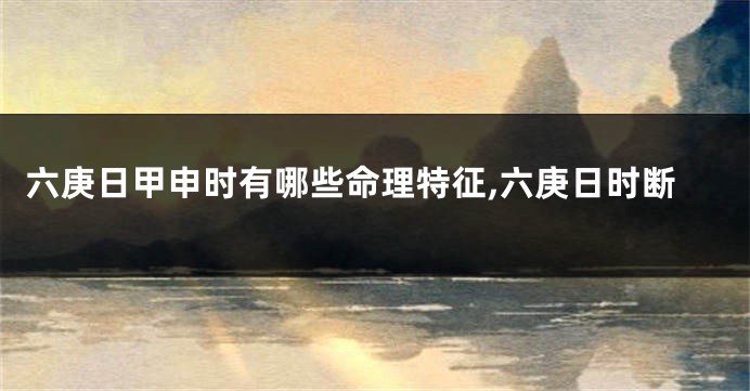 六庚日甲申时有哪些命理特征,六庚日时断