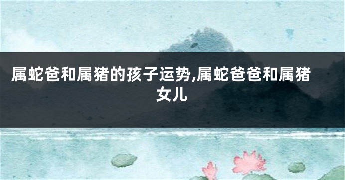 属蛇爸和属猪的孩子运势,属蛇爸爸和属猪女儿