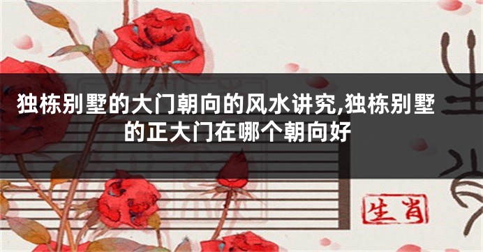 独栋别墅的大门朝向的风水讲究,独栋别墅的正大门在哪个朝向好