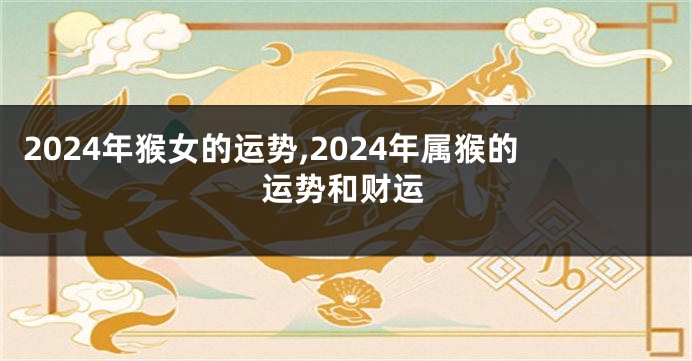 2024年猴女的运势,2024年属猴的运势和财运