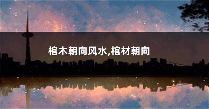 棺木朝向风水,棺材朝向