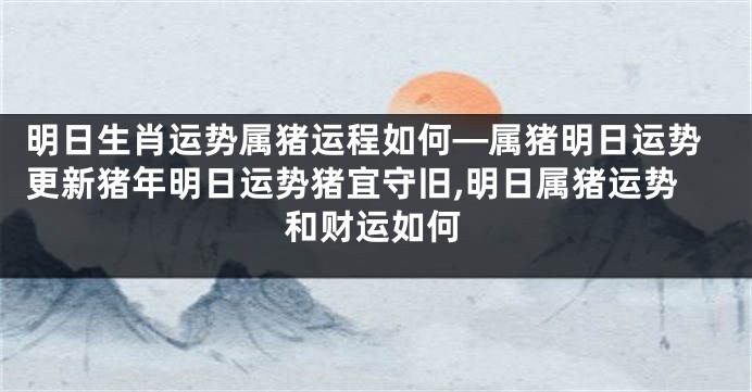 明日生肖运势属猪运程如何—属猪明日运势更新猪年明日运势猪宜守旧,明日属猪运势和财运如何