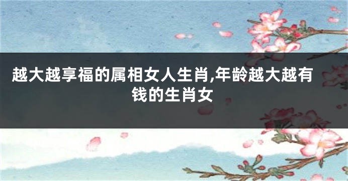 越大越享福的属相女人生肖,年龄越大越有钱的生肖女