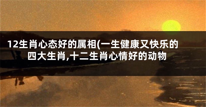 12生肖心态好的属相(一生健康又快乐的四大生肖,十二生肖心情好的动物