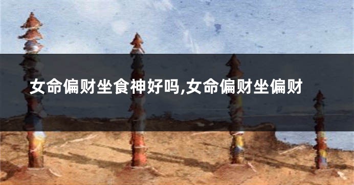 女命偏财坐食神好吗,女命偏财坐偏财