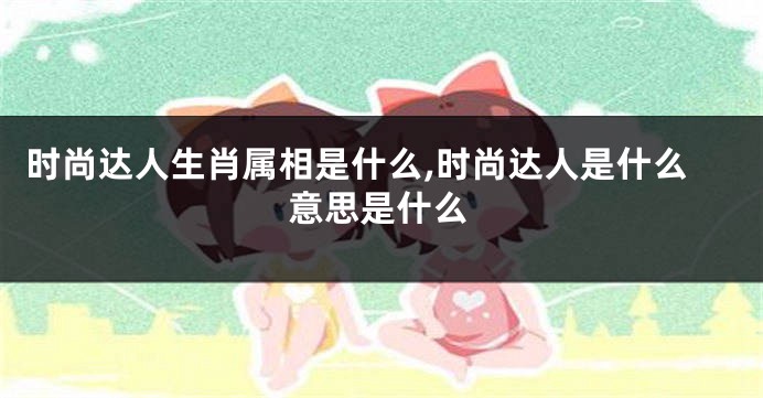 时尚达人生肖属相是什么,时尚达人是什么意思是什么