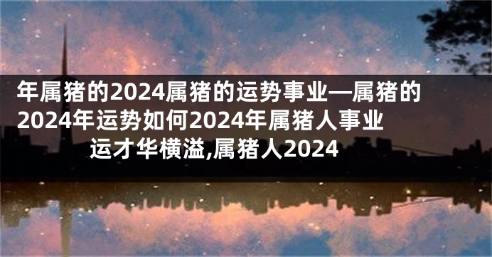 年属猪的2024属猪的运势事业—属猪的2024年运势如何2024年属猪人事业运才华横溢,属猪人2024
