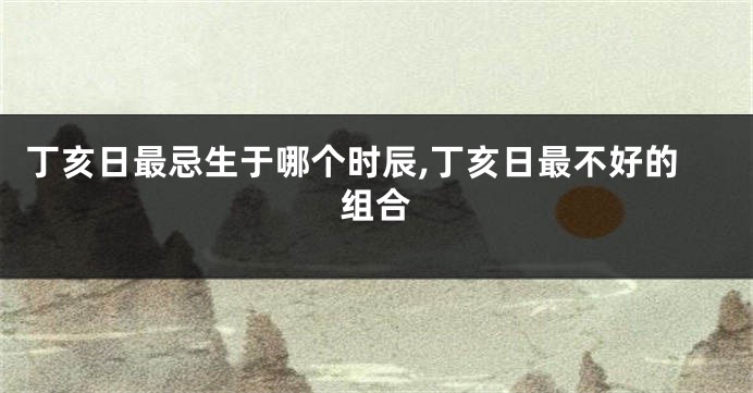 丁亥日最忌生于哪个时辰,丁亥日最不好的组合