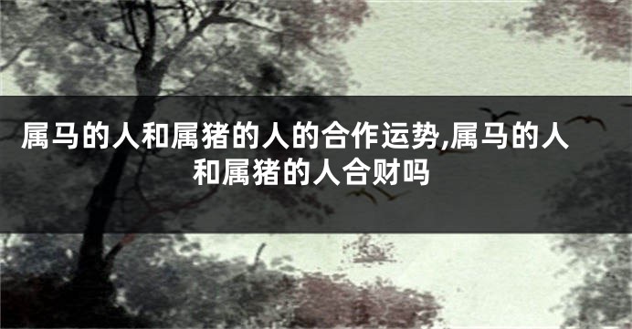 属马的人和属猪的人的合作运势,属马的人和属猪的人合财吗