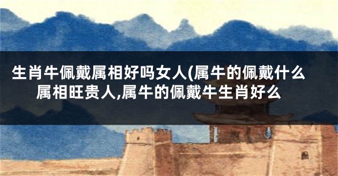 生肖牛佩戴属相好吗女人(属牛的佩戴什么属相旺贵人,属牛的佩戴牛生肖好么
