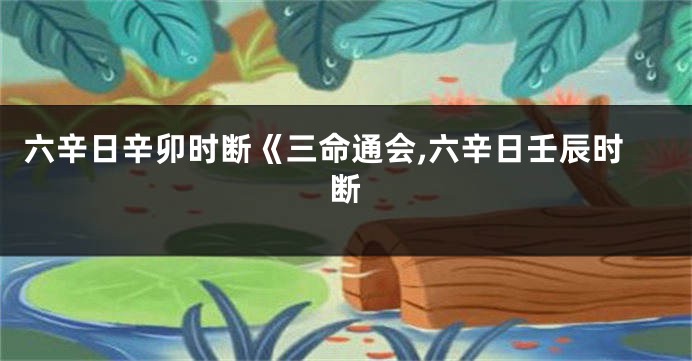 六辛日辛卯时断《三命通会,六辛日壬辰时断