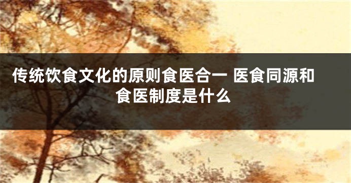 传统饮食文化的原则食医合一 医食同源和食医制度是什么