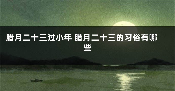 腊月二十三过小年 腊月二十三的习俗有哪些