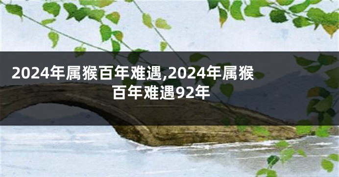 2024年属猴百年难遇,2024年属猴百年难遇92年
