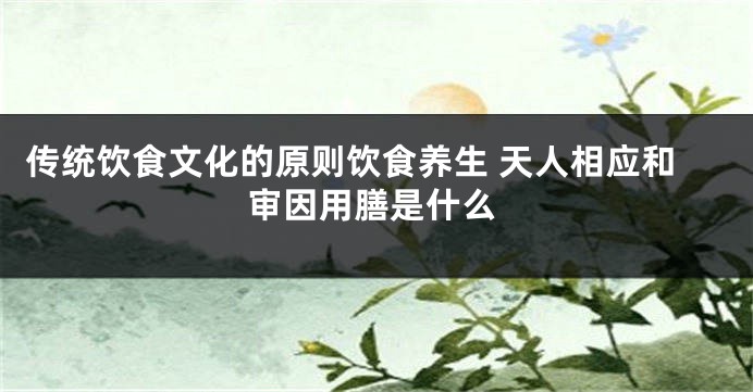 传统饮食文化的原则饮食养生 天人相应和审因用膳是什么