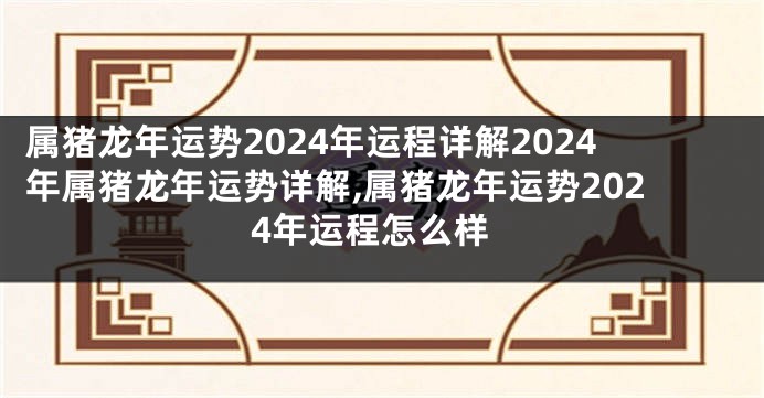 属猪龙年运势2024年运程详解2024年属猪龙年运势详解,属猪龙年运势2024年运程怎么样