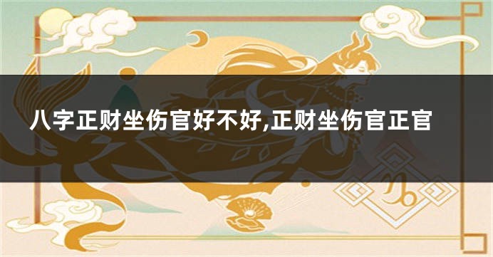 八字正财坐伤官好不好,正财坐伤官正官