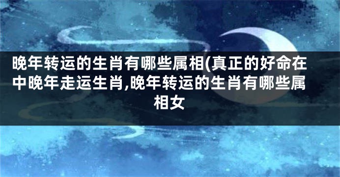晚年转运的生肖有哪些属相(真正的好命在中晚年走运生肖,晚年转运的生肖有哪些属相女