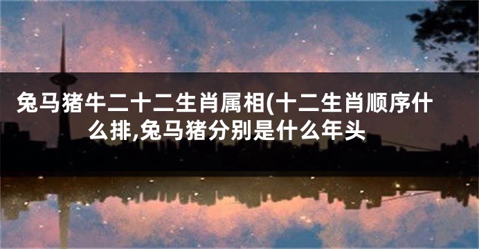兔马猪牛二十二生肖属相(十二生肖顺序什么排,兔马猪分别是什么年头