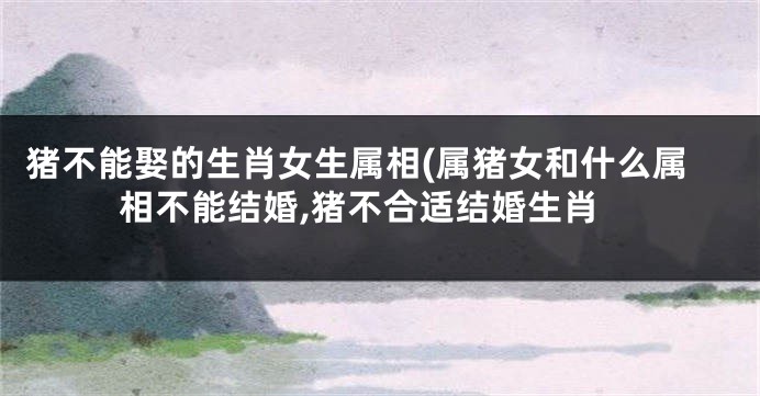 猪不能娶的生肖女生属相(属猪女和什么属相不能结婚,猪不合适结婚生肖