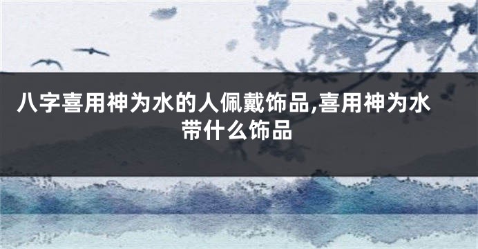 八字喜用神为水的人佩戴饰品,喜用神为水带什么饰品