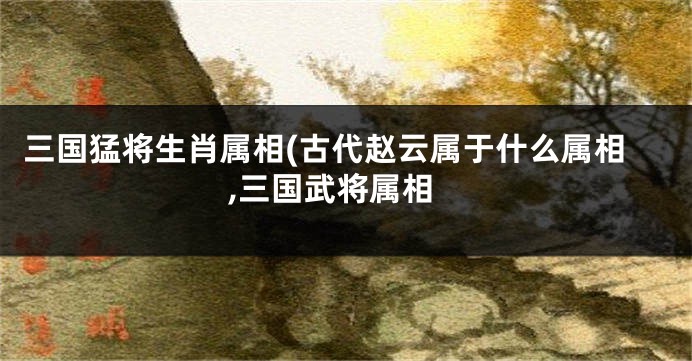 三国猛将生肖属相(古代赵云属于什么属相,三国武将属相