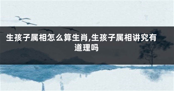 生孩子属相怎么算生肖,生孩子属相讲究有道理吗