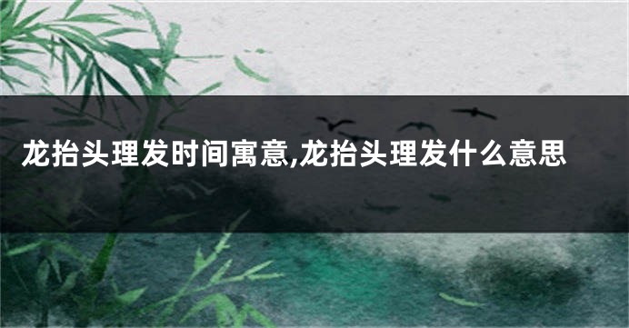 龙抬头理发时间寓意,龙抬头理发什么意思