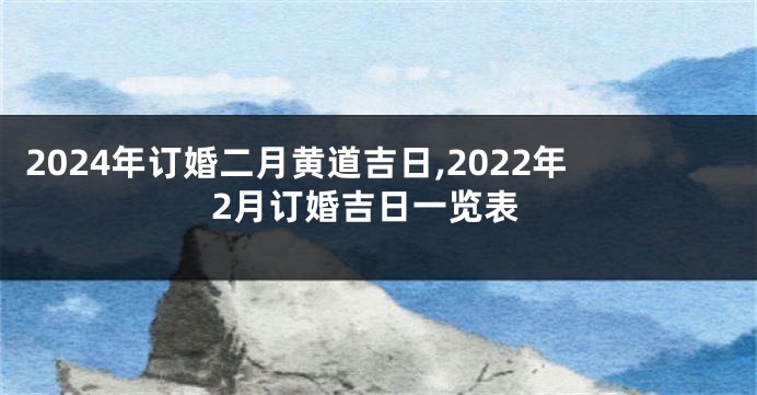 2024年订婚二月黄道吉日,2022年2月订婚吉日一览表